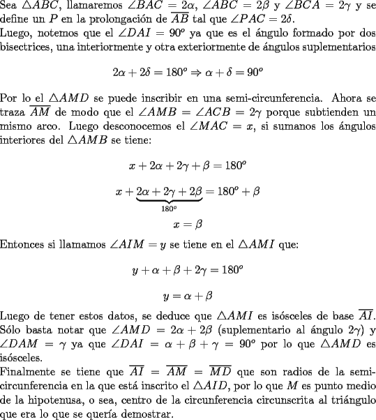 TEX: \noindent Sea $\triangle ABC $, llamaremos  $\angle BAC = 2\alpha$, $\angle ABC = 2\beta$ y $\angle BCA= 2 \gamma$ y se define un $P$ en la prolongaci\'on de $\overline{AB}$ tal que $\angle PAC = 2\delta$. \\<br />Luego, notemos que el $\angle DAI = 90^o$ ya que es el \'angulo formado por dos bisectrices, una interiormente y otra exteriormente de \'angulos suplementarios <br />$$2\alpha + 2 \delta = 180^o \Rightarrow \alpha + \delta = 90^o$$<br />Por lo el $\triangle AMD$ se puede inscribir en una semi-circunferencia.<br />Ahora se traza $\overline{AM}$ de modo que el $\angle AMB = \angle ACB = 2\gamma$ porque subtienden un mismo arco. Luego desconocemos el $\angle MAC = x$, si sumanos los \'angulos interiores del $\triangle AMB$ se tiene: <br />$$x+2\alpha + 2\gamma + \beta =180^o$$<br />$$x+\underbrace{2\alpha + 2\gamma + 2\beta}_{180^o} = 180^o + \beta$$<br />$$x=\beta$$  <br />Entonces si llamamos $\angle AIM=y$ se tiene en el $\triangle AMI$ que: <br />$$y+\alpha+\beta+2\gamma=180^o$$<br />$$y=\alpha + \beta$$<br />Luego de tener estos datos, se deduce que $\triangle AMI$ es is\'osceles de base $\overline{AI}$.<br />S\'olo basta notar que $\angle AMD= 2\alpha+2\beta$ (suplementario al \'angulo $2\gamma$) y $\angle DAM= \gamma$ ya que $\angle DAI = \alpha + \beta + \gamma =  90^o$ por lo que $\triangle AMD$ es is\'osceles. \\<br />Finalmente se tiene que $\overline{AI}=\overline{AM}=\overline{MD}$ que son radios de la semi-circunferencia en la que est\'a inscrito el $\triangle AID$, por lo que $M$ es punto medio de la hipotenusa, o sea, centro de la circunferencia circunscrita al tri\'angulo que era lo que se quer\'ia demostrar. 