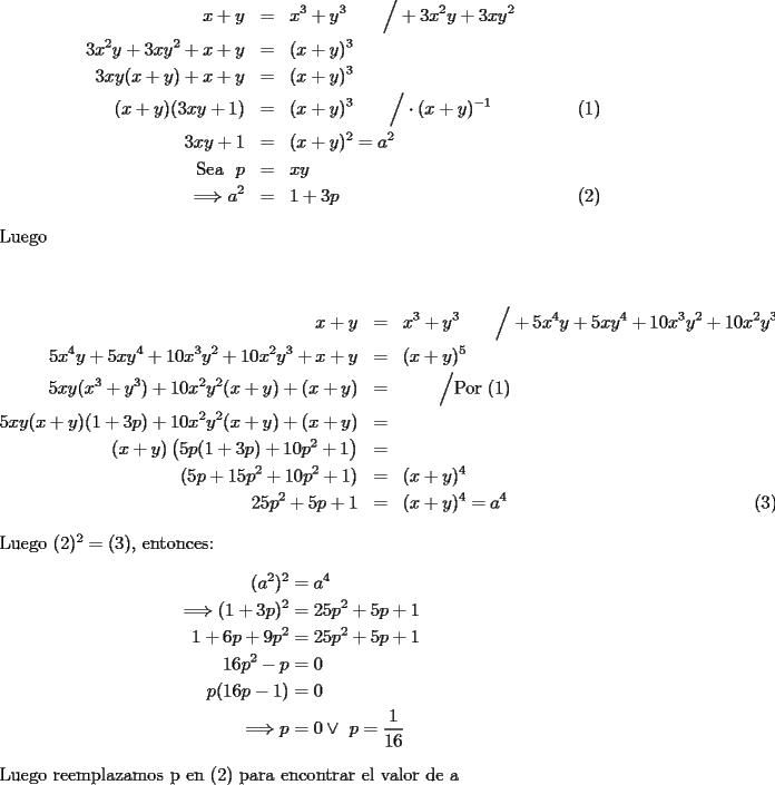 TEX: \begin{eqnarray}<br />x+y&=&x^3+y^3\qquad\Big/+3x^2y+3xy^2 \nonumber\\<br />3x^2y+3xy^2+x+y&=&(x+y)^3 \nonumber\\<br />3xy(x+y)+x+y&=&(x+y)^3\nonumber\\<br />(x+y)(3xy+1)&=&(x+y)^3\qquad\Big/\cdot (x+y)^{-1}\\<br />3xy+1&=&(x+y)^2=a^2\nonumber\\<br />\text{Sea }\ p&=&xy\nonumber\\<br />\Longrightarrow a^2&=&1+3p<br />\end{eqnarray}<br />Luego\\<br /><br />\begin{eqnarray}<br />x+y&=&x^3+y^3\qquad\Big/+5x^4y+5xy^4+10x^3y^2+10x^2y^3\nonumber\\<br />5x^4y+5xy^4+10x^3y^2+10x^2y^3+x+y&=&(x+y)^5\nonumber\\<br />5xy(x^3+y^3)+10x^2y^2(x+y)+(x+y)&=&\qquad\Big/\text{Por (1)}\nonumber\\<br />5xy(x+y)(1+3p)+10x^2y^2(x+y)+(x+y)&=&\nonumber\\<br />(x+y)\left(5p(1+3p)+10p^2+1\right)&=&\nonumber\\<br />(5p+15p^2+10p^2+1)&=&(x+y)^4\nonumber\\<br />25p^2+5p+1&=&(x+y)^4=a^4<br />\end{eqnarray}<br />Luego $(2)^2=(3)$, entonces:\\<br />\begin{equation*}\begin{aligned}<br />(a^2)^2&=a^4\\<br />\Longrightarrow (1+3p)^2&=25p^2+5p+1\\<br />1+6p+9p^2&=25p^2+5p+1\\<br />16p^2-p&=0\\<br />p(16p-1)&=0\\<br />\Longrightarrow p&=0\vee\ p=\dfrac{1}{16}<br />\end{aligned}\end{equation*}<br />\\<br />Luego reemplazamos p en (2) para encontrar el valor de a