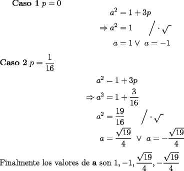 TEX: {\bf Caso 1} $p=0$<br />\begin{equation*}\begin{aligned}<br />a^2&=1+3p\\<br />\Rightarrow a^2&=1\qquad\Big/\cdot\sqrt{\text{  }}\\<br />a&=1\vee\ a=-1<br />\end{aligned}\end{equation*}<br />\\<br />{\bf Caso 2} $p=\dfrac1{16}$\\<br />\begin{equation*}\begin{aligned}<br />a^2&=1+3p\\<br />\Rightarrow a^2&=1+\dfrac3{16}\\<br />a^2&=\dfrac{19}{16}\qquad\Big/\cdot\sqrt{\text{  }}\\<br />a&=\dfrac{\sqrt{19}}4\ \vee\ a=-\dfrac{\sqrt{19}}4<br />\end{aligned}\end{equation*}<br />\\<br />Finalmente los valores de {\bf a} son $1,-1,\dfrac{\sqrt{19}}4,-\dfrac{\sqrt{19}}4$