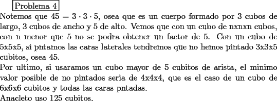 TEX: \boxed {$Problema 4$}\\<br />Notemos que $45=3\cdot 3\cdot 5$, osea que es un cuerpo formado por 3 cubos de largo, 3 cubos de ancho y 5 de alto. Vemos que con un cubo de nxnxn cubos, con n menor que 5 no se podra obtener un factor de 5. Con un cubo de 5x5x5, si pntamos las caras laterales tendremos que no hemos pintado 3x3x5 cubitos, osea 45.\\<br />Por ultimo, si usaramos un cubo mayor de 5 cubitos de arista, el minimo valor posible de no pintados seria de 4x4x4, que es el caso de un cubo de 6x6x6 cubitos y todas las caras pntadas.\\<br />Anacleto uso 125 cubitos.<br /> 