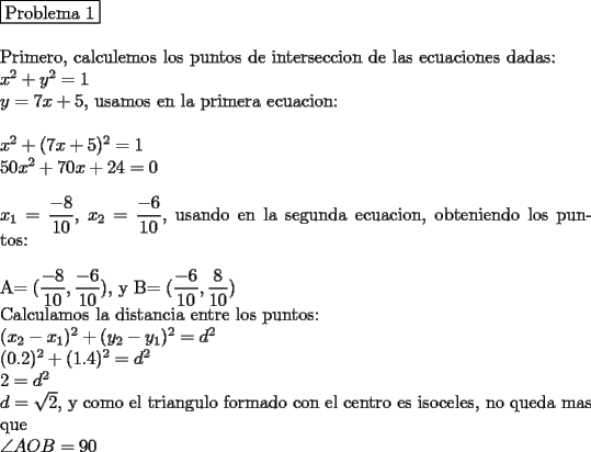 TEX: \noindent \boxed{$Problema 1$}\\<br />\\<br />Primero, calculemos los puntos de interseccion de las ecuaciones dadas:\\<br />$x^2+y^2=1$\\<br />$y=7x+5$, usamos en la primera ecuacion:\\<br />\\<br />$x^2+(7x+5)^2=1$\\<br />$50x^2+70x+24=0$\\<br />\\<br />$x_1=\dfrac{-8}{10}$, $x_2=\dfrac{-6}{10}$, usando en la segunda ecuacion, obteniendo los puntos:\\<br />\\<br />A$=(\dfrac{-8}{10},\dfrac{-6}{10})$, y B$=(\dfrac{-6}{10},\dfrac{8}{10})$\\<br />Calculamos la distancia entre los puntos:\\<br />$(x_2-x_1)^2+(y_2-y_1)^2=d^2$\\<br />$(0.2)^2+(1.4)^2=d^2$\\<br />$2=d^2$\\<br />$d=\sqrt{2}$, y como el triangulo formado con el centro es isoceles, no queda mas que\\<br />$\angle AOB = 90$