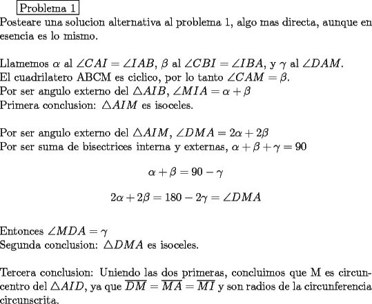 TEX: \boxed{$Problema 1$}\\<br />\noindent Posteare una solucion alternativa al problema 1, algo mas directa, aunque en esencia es lo mismo.\\<br />\\<br />\noindent Llamemos $\alpha$ al $\angle CAI=\angle IAB$, $\beta$ al $\angle CBI=\angle IBA$, y $\gamma$ al $\angle DAM$.\\ <br />El cuadrilatero ABCM es ciclico, por lo tanto $\angle CAM=\beta$.\\<br />Por ser angulo externo del $\triangle AIB$, $\angle MIA=\alpha+\beta$\\<br />Primera conclusion: $\triangle AIM$ es isoceles.<br />\\<br />\\<br />Por ser angulo externo del $\triangle AIM$, $\angle DMA=2\alpha + 2\beta$\\<br />Por ser suma de bisectrices interna y externas, $\alpha +\beta +\gamma=90$<br />$$\alpha +\beta=90 -\gamma$$<br />$$2\alpha +2\beta=180-2\gamma=\angle DMA$$\\<br />Entonces $\angle MDA=\gamma$\\<br />Segunda conclusion: $\triangle DMA$ es isoceles.\\<br />\\<br />Tercera conclusion: Uniendo las dos primeras, concluimos que M es circuncentro del $\triangle AID$, ya que $\overline{DM}=\overline{MA}=\overline{MI}$ y son radios de la circunferencia circunscrita.<br /><br />