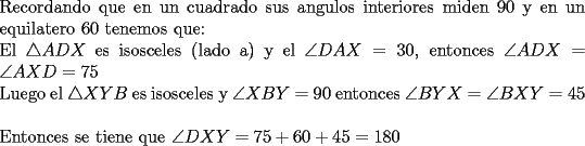 TEX: \noindent Recordando que en un cuadrado sus angulos interiores miden 90 y en un equilatero 60 tenemos que:\\<br />El $\triangle ADX$ es isosceles (lado a) y el $\angle DAX=30$, entonces $\angle ADX=\angle AXD=75$\\<br />Luego el $\triangle XYB$ es isosceles y $\angle XBY=90$ entonces $\angle BYX=\angle BXY=45$\\<br />\\<br />Entonces se tiene que $\angle DXY=75+60+45=180$