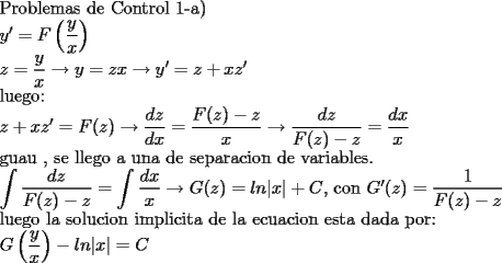 TEX: <br /><br />Problemas de Control 1-a)<br /><br /><br />$y'=F\left(\dfrac{y}{x}\right)$<br /><br />$z=\dfrac{y}{x}\to y=zx\to y'=z+xz'$<br /><br />luego:<br /><br />$z+xz'=F(z)\to \dfrac{dz}{dx}=\dfrac{F(z)-z}{x}\to \dfrac{dz}{F(z)-z}=\dfrac{dx}{x}$<br /><br />guau , se llego a una de separacion de variables.<br /><br />$\displaystyle\int\dfrac{dz}{F(z)-z}=\int\dfrac{dx}{x}\to G(z)=ln|x|+C$, con $G'(z)=\dfrac{1}{F(z)-z}$<br /><br />luego la solucion implicita de la ecuacion esta dada por:<br /><br />$G\left(\dfrac{y}{x}\right)-ln|x|=C$