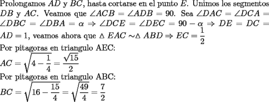 TEX: \noindent Prolongamos $AD$ y $BC$, hasta cortarse en el punto $E$. Unimos los segmentos $DB$ y $AC$. Veamos que $\angle ACB=\angle ADB= 90$. Sea $\angle DAC=\angle DCA=\angle DBC=\angle DBA=\alpha \Rightarrow \angle DCE=\angle DEC=90-\alpha \Rightarrow DE=DC=AD=1$, veamos ahora que $\vartriangle EAC \sim \vartriangle ABD \Rightarrow EC=\dfrac{1}{2}$\\<br />Por pitagoras en triangulo AEC:\\<br />$AC=\sqrt{4-\dfrac{1}{4}}=\dfrac{\sqrt{15}}{2}$\\<br />Por pitagoras en triangulo ABC:\\<br />$BC=\sqrt{16-\dfrac{15}{4}}=\sqrt{\dfrac{49}{4}}=\dfrac{7}{2}$