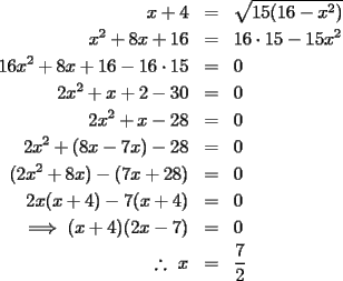 TEX: \begin{eqnarray*}x+4&=&\sqrt{15(16-x^2)}\\x^2+8x+16&=&16\cdot15-15x^2\\16x^2+8x+16-16\cdot15&=&0\\2x^2+x+2-30&=&0\\2x^2+x-28&=&0\\2x^2+(8x-7x)-28&=&0\\(2x^2+8x)-(7x+28)&=&0\\2x(x+4)-7(x+4)&=&0\\\implies (x+4)(2x-7)&=&0\\\ \therefore\ x&=&\frac{7}{2}\end{eqnarray*}