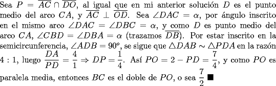 TEX: \noindent Sea $P=\overline{AC}\cap\overline{DO}$, al igual que en mi anterior soluci\'on $D$ es el punto medio del arco $CA$, y $\overline{AC}\perp\overline{OD}$. Sea $\angle{DAC}=\alpha$, por \'angulo inscrito en el mismo arco $\angle{DAC}=\angle{DBC}=\alpha$, y como $D$ es punto medio del arco $CA$, $\angle{CBD}=\angle{DBA}=\alpha$ (trazamos $\overline{DB}$). Por estar inscrito en la semicircunferencia, $\angle{ADB}=90^o$, se sigue que $\triangle{DAB}\sim\triangle{PDA}$ en la raz\'on $4:1$, luego $\dfrac{DA}{PD}=\dfrac{4}{1}\Rightarrow{DP=\dfrac{1}{4}}$. As\'i $PO=2-PD=\dfrac{7}{4}$, y como $PO$ es paralela media, entonces $BC$ es el doble de $PO$, o sea $\dfrac{7}{2}\ \blacksquare$