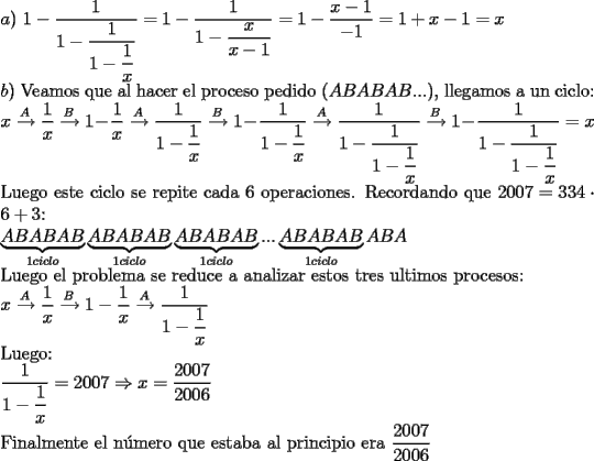 TEX: \noindent $a)$ $1 - \dfrac{1}{{1 - \dfrac{1}{{1 - \dfrac{1}{x}}}}} = 1 - \dfrac{1}{{1 - \dfrac{x}{{x - 1}}}} = 1- \dfrac{{x - 1}}{{ - 1}} = 1 + x - 1 = x$\\<br />$b)$ Veamos que al hacer el proceso pedido ($ABABAB$...), llegamos a un ciclo:\\<br />$x\xrightarrow{A}\dfrac{1}{x}\xrightarrow{B}1 - \dfrac{1}{x}\xrightarrow{A}\dfrac{1}{{1 - \dfrac{1}{x}}}\xrightarrow{B}1 - \dfrac{1}{{1 - \dfrac{1}<br />{x}}}\xrightarrow{A}\dfrac{1}{{1 - \dfrac{1}{{1 - \dfrac{1}{x}}}}}\xrightarrow{B}1 - \dfrac{1}{{1 - \dfrac{1}{{1 - \dfrac{1}{x}}}}} = x$\\<br />Luego este ciclo se repite cada 6 operaciones. Recordando que $2007=334\cdot 6+3$:\\<br />$\underbrace {ABABAB}_{1ciclo}\underbrace {ABABAB}_{1ciclo}\underbrace {ABABAB}_{1ciclo}...\underbrace {ABABAB}_{1ciclo}ABA$\\<br />Luego el problema se reduce a analizar estos tres ultimos procesos:\\<br />$x\xrightarrow{A}\dfrac{1}<br />{x}\xrightarrow{B}1 - \dfrac{1}<br />{x}\xrightarrow{A}\dfrac{1}<br />{{1 - \dfrac{1}<br />{x}}}$\\<br />Luego:\\<br />$\dfrac{1}{{1 - \dfrac{1}{x}}}=2007 \Rightarrow x=\dfrac{2007}{2006}$\\<br />Finalmente el n\'umero que estaba al principio era $\dfrac{2007}{2006}$<br /><br />