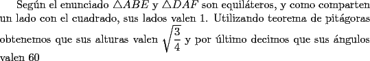 TEX: Seg\'un el enunciado $\triangle{ABE}$ y $\triangle{DAF}$ son equil\'ateros, y como comparten un lado con el cuadrado, sus lados valen 1. Utilizando teorema de pit\'agoras obtenemos que sus alturas valen $\sqrt{\dfrac{3}{4}}$ y por \'ultimo decimos que sus \'angulos valen 60