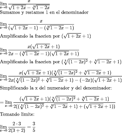 TEX: \noindent $\displaystyle\lim_{x \to 0} \dfrac{x}{\sqrt{1+2x}-\sqrt[3]{1-2x}}$\\<br />Sumamos y restamos 1 en el denominador\\<br />\ \\<br />$\displaystyle\lim_{x \to 0} \dfrac{x}{(\sqrt{1+2x} - 1) - (\sqrt[3]{1-2x} - 1)}$\\<br />\ \\<br />Amplificando la fraccion por $(\sqrt{1+2x}+1 )$\\<br />\ \\<br />$\displaystyle\lim_{x \to 0} \dfrac{x(\sqrt{1+2x}+1)}{2x - ( \sqrt[3]{1-2x} - 1)(\sqrt{1+2x} + 1)}$\\<br />\ \\<br />Amplificando la fraccion por $(\sqrt[3]{(1-2x)^2} + \sqrt[3]{1-2x} + 1)$\\<br />\ \\<br />$\displaystyle\lim_{x \to 0} \dfrac{x(\sqrt{1+2x}+1)(\sqrt[3]{(1-2x)^2} + \sqrt[3]{1-2x} + 1)}{2x(\sqrt[3]{(1-2x)^2} + \sqrt[3]{1-2x} + 1) - (-2x)(\sqrt{1+2x} + 1)}$\\<br />\ \\<br />Simplificando la x del numerador y del denominador:\\<br />\ \\<br />$ = \displaystyle\lim_{x \to 0} \dfrac{(\sqrt{1+2x}+1)(\sqrt[3]{(1-2x)^2} + \sqrt[3]{1-2x} + 1)}{2((\sqrt[3]{(1-2x)^2} + \sqrt[3]{1-2x} + 1) + (\sqrt{1+2x} + 1))}$\\<br />\ \\<br />Tomando limite:\\<br />\ \\<br />$\displaystyle\lim_{x \to 0} \dfrac{2\cdot 3 }{2(3 + 2)} = \dfrac{3}{5}$