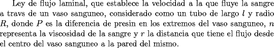 TEX: Ley de flujo laminal, que establece la velocidad a la que fluye la sangre a travs de un vaso sanguneo, considerado como un tubo de largo $l$ y radio $R$, donde $P$ es la diferencia de presin en los extremos del vaso sanguneo, $n$ representa la viscosidad de la sangre y $r$ la distancia  que tiene el flujo desde el centro del vaso sanguneo a la pared del mismo.