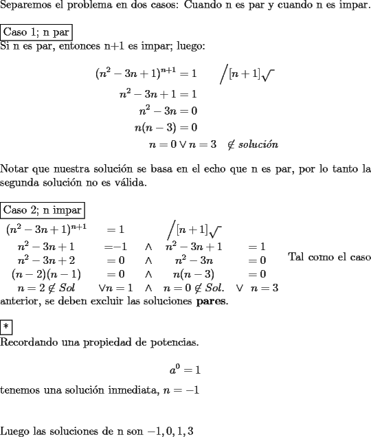 TEX: \noindent Separemos el problema en dos casos: Cuando n es par y cuando n es impar.\\<br />\\<br />\fbox{Caso 1; n par}\\<br />Si n es par, entonces n+1 es impar; luego:<br />\begin{equation*}\begin{aligned}<br />(n^2-3n+1)^{n+1}&=1\qquad\Big/\displaystyle [n+1]\sqrt{\text{  }}\\<br />n^2-3n+1&=1\\<br />n^2-3n&=0\\<br />n(n-3)&=0\\<br />n=0&\vee n=3\ \ \not\in \textit{soluci\'on}<br />\end{aligned}\end{equation*}<br />Notar que nuestra soluci\'on se basa en el echo que n es par, por lo tanto la segunda soluci\'on no es v\'alida.\\<br />\\<br />\fbox{Caso 2; n impar}\\<br />\begin{tabular}{ccccc}<br />$(n^2-3n+1)^{n+1}$&$=1$&&$\Big/[n+1]\sqrt{\text{  }}$\\<br />$n^2-3n+1$&=$-1$&$\wedge$&$n^2-3n+1$&$=1$\\<br />$n^2-3n+2$&$=0$&$\wedge$&$n^2-3n$&$=0$\\<br />$(n-2)(n-1)$&$=0$&$\wedge$&$n(n-3)$&$=0$\\<br />$n=2\not\in Sol$&$\vee n=1$&$\wedge$&$n=0\not\in Sol.$&$\vee\ \ n=3$<br />\end{tabular}<br />Tal como el caso anterior, se deben excluir las soluciones {\bf pares}.\\<br />\\<br />\fbox{*}\\<br />Recordando una propiedad de potencias.\\<br />$$a^0=1$$<br />tenemos una soluci\'on inmediata, $n=-1$\\<br />\\<br />\\<br />Luego las soluciones de n son $-1,0,1,3$<br />