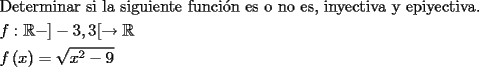 TEX: \[<br />\begin{gathered}<br />  {\text{Determinar si la siguiente funci\'on es o no es}}{\text{, inyectiva y epiyectiva}}{\text{.}} \hfill \\<br />  f:\mathbb{R} - ] - 3,3[ \to \mathbb{R} \hfill \\<br />  f\left( x \right) = \sqrt {x^2  - 9}  \hfill \\ <br />\end{gathered} <br />\]