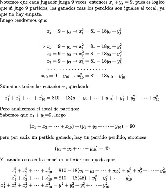 TEX: \noindent Notemos que cada jugador juega 9 veces, entonces $x_j+y_j=9$, pues es logico que si jugo 9 partidos, los ganados mas los perdidos son iguales al total, ya que no hay empate. \\<br />Luego tendremos que:<br />\begin{equation*}<br />\begin{aligned}<br />x_{j}=9-y_{j} \rightarrow x_{j}^{2}&=81-18y_{j}+y_{j}^{2}\\<br />\\<br />\Rightarrow x_{1}=9-y_{1} \rightarrow x_{1}^{2}&=81-18y_{1}+y_{1}^{2}\\<br />x_{2}=9-y_{2} \rightarrow x_{2}^{2}&=81-18y_{2}+y_{2}^{2}\\<br />x_{3}=9-y_{3} \rightarrow x_{3}^{2}&=81-18y_{3}+y_{3}^{2}\\<br />.\ .\ .\ .\ .\ .\ .\ .\ .\ .\ .\ .\ & .\ .\ .\ .\ .\ .\ .\ . \\<br />x_{10}=9-y_{10} \rightarrow x_{10}^{2}&=81-18y_{10}+y_{10}^{2}<br />\end{aligned}<br />\end{equation*}<br />Sumamos todas las ecuaciones, quedando:<br />$$x_1^2+x_2^2+\cdots +x_{10}^2=810-18(y_1+y_2+\cdots +y_{10})+y_1^2+y_2^2+\cdots +y_{10}^2$$ <br />Pero analicemos el total de partidos:\\<br />Sabemos que $x_1+y_1$=9, luego<br />$$(x_1+x_2+\cdots +x_{10})+(y_1+y_2+\cdots +y_{10})=90$$<br />pero por cada un partido ganado, hay un partido perdido, entonces<br />$$(y_1+y_2+\cdots +y_{10})=45$$<br />Y usando esto en la ecuacion anterior nos queda que:\\<br />\begin{equation*}<br />\begin{aligned}<br />x_1^2+x_2^2+\cdots +x_{10}^2&=810-18(y_1+y_2+\cdots +y_{10})+y_1^2+y_2^2+\cdots +y_{10}^2 \\<br />x_1^2+x_2^2+\cdots +x_{10}^2&=810-18(45)+y_1^2+y_2^2+\cdots +y_{10}^2\\ <br />x_1^2+x_2^2+x_3^2+\cdots +x_{10}^2&=y_1^2+y_2^2+y_3^2+\cdots +y_{10}^2  <br />\end{aligned}<br />\end{equation*}<br />