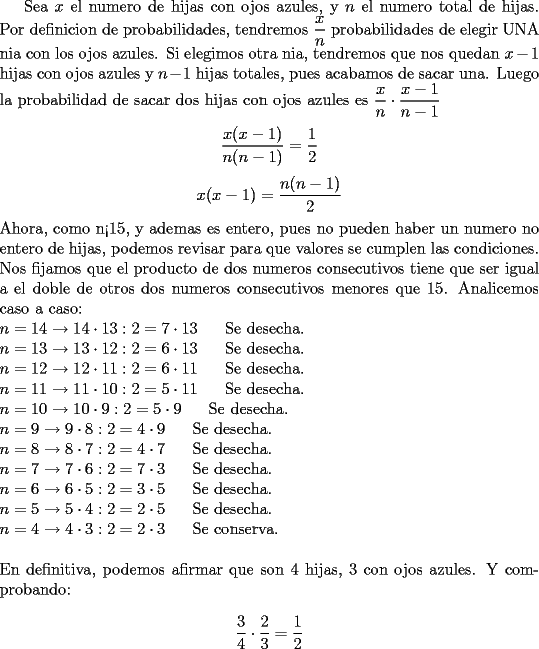 TEX: Sea $x$ el numero de hijas con ojos azules, y $n$ el numero total de hijas. Por definicion de probabilidades, tendremos $\dfrac{x}{n}$ probabilidades de elegir UNA nia con los ojos azules. Si elegimos otra nia, tendremos que nos quedan $x-1$ hijas con ojos azules y $n-1$ hijas totales, pues acabamos de sacar una. Luego la probabilidad de sacar dos hijas con ojos azules es $\dfrac{x}{n}\cdot \dfrac{x-1}{n-1}$\\ <br />$$\dfrac{x(x-1)}{n(n-1)}=\dfrac{1}{2}$$<br />$$x(x-1)=\dfrac{n(n-1)}{2}$$<br />Ahora, como n<15, y ademas es entero, pues no pueden haber un numero no entero de hijas, podemos revisar para que valores se cumplen las condiciones. Nos fijamos que el producto de dos numeros consecutivos tiene que ser igual a el doble de otros dos numeros consecutivos menores que 15. Analicemos caso a caso:\\<br />$n=14 \rightarrow 14\cdot 13 : 2=7\cdot 13$\ \ \ \ \  Se desecha.\\<br />$n=13 \rightarrow 13\cdot 12 : 2=6\cdot 13$\ \ \ \ \ Se desecha.\\<br />$n=12 \rightarrow 12\cdot 11 : 2=6\cdot 11$\ \ \ \ \ Se desecha.\\<br />$n=11 \rightarrow 11\cdot 10 : 2=5\cdot 11$\ \ \ \ \ Se desecha.\\<br />$n=10 \rightarrow 10\cdot 9 : 2=5\cdot 9$\ \ \ \ \ Se desecha.\\<br />$n=9 \rightarrow 9\cdot 8 : 2=4\cdot 9$\ \ \ \ \ Se desecha.\\<br />$n=8 \rightarrow 8\cdot 7 : 2=4\cdot 7$\ \ \ \ \ Se desecha.\\<br />$n=7 \rightarrow 7\cdot 6 : 2=7\cdot 3$\ \ \ \ \ Se desecha.\\ <br />$n=6 \rightarrow 6\cdot 5 : 2=3\cdot 5$\ \ \ \ \ Se desecha.\\<br />$n=5 \rightarrow 5\cdot 4 : 2=2\cdot 5$\ \ \ \ \ Se desecha.\\<br />$n=4 \rightarrow 4\cdot 3 : 2=2\cdot 3$\ \ \ \ \ Se conserva.\\<br />\\<br />En definitiva, podemos afirmar que son 4 hijas, 3 con ojos azules. Y comprobando:\\<br />$$\dfrac{3}{4}\cdot \dfrac{2}{3}=\dfrac{1}{2}$$