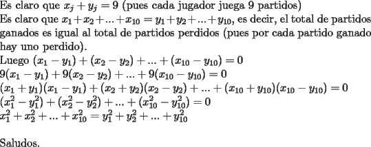 TEX: <br />\noindent Es claro que $x_j+y_j=9$ (pues cada jugador juega 9 partidos)<br /><br />\noindent Es claro que $x_1+x_2+...+x_{10}=y_1+y_2+...+y_{10}$, es decir, el total de partidos ganados es igual al total de partidos perdidos (pues por cada partido ganado hay uno perdido).<br /><br />\noindent Luego $(x_1-y_1)+(x_2-y_2)+...+(x_{10}-y_{10})=0$\\<br />$9(x_1-y_1)+9(x_2-y_2)+...+9(x_{10}-y_{10})=0$\\<br />$(x_1+y_1)(x_1-y_1)+(x_2+y_2)(x_2-y_2)+...+(x_{10}+y_{10})(x_{10}-y_{10})=0$\\<br />$(x_1^2-y_1^2)+(x_2^2-y_2^2)+...+(x_{10}^2-y_{10}^2)=0$\\<br />$x_1^2+x_2^2+...+x_{10}^2=y_1^2+y_2^2+...+y_{10}^2$\\<br /><br />\noindent Saludos.<br />