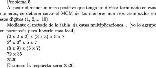 TEX: <br />Problema 5<br /><br />Al pedir el menor numero positivo que tenga un divisor terminado en esos numeros, se deberia sacar el MCM de los menores numeros terminados en esos digitos (1, 2,... 10)<br /><br />Mediante el metodo de la tabla, da estas multiplicaciones... (yo lo agrupe en parentesis para hacerlo mas facil)<br /><br />(2 x 2 x 2) x (3 x 3) x 5 x 7<br /><br />$2^3$ x $3^2$ x 5 x 7<br /><br />(8 x 9) x (5 x 7)<br /><br />72 x 35<br /><br />2520<br /><br />Entonces la respuesta seria 2520.<br />