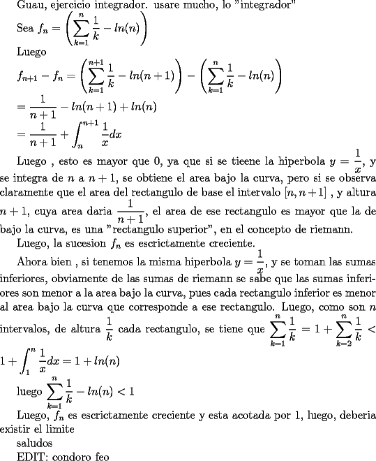 TEX: Guau, ejercicio integrador. usare mucho, lo "integrador"<br /><br />Sea $f_{n}=\left(\displaystyle\sum_{k=1}^{n}\dfrac{1}{k}-ln(n)\right)$<br /><br />Luego<br /><br /> $f_{n+1}-f_{n}=\left(\displaystyle\sum_{k=1}^{n+1}\dfrac{1}{k}-ln(n+1)\right)-\left(\displaystyle\sum_{k=1}^{n}\dfrac{1}{k}-ln(n)\right)$<br /><br />$=\dfrac{1}{n+1}-ln(n+1)+ln(n)$<br /><br />$=\dfrac{1}{n+1}+\displaystyle\int_{n}^{n+1}\dfrac{1}{x}dx$<br /><br />Luego , esto es mayor que $0$, ya que si se tieene la hiperbola $y=\dfrac{1}{x}$, y se integra de $n$ a $n+1$,  se obtiene el area bajo la curva, pero si se observa claramente que el area del rectangulo de base el intervalo $[n, n+1]$ , y altura $n+1$, cuya area daria $\dfrac{1}{n+1}$, el area de ese rectangulo es mayor que la de bajo la curva, es una "rectangulo superior", en el concepto de riemann.<br /><br />Luego, la sucesion $f_{n}$ es escrictamente creciente.<br /><br />Ahora bien , si tenemos la misma hiperbola $y=\dfrac{1}{x}$, y se toman las sumas inferiores, obviamente de las sumas de riemann se  sabe que las sumas inferiores son menor a la area bajo la curva, pues cada rectangulo inferior es menor al area bajo la curva que corresponde a ese rectangulo. <br /> Luego, como son $n$ intervalos, de altura $\dfrac{1}{k}$ cada rectangulo, se tiene que  $\displaystyle\sum _{k=1}^{n}\dfrac{1}{k}=1+\displaystyle\sum _{k=2}^{n}\dfrac{1}{k}<1+\int_{1}^{n}\dfrac{1}{x}dx=1+ln(n)$<br /><br /><br />luego $\displaystyle\sum _{k=1}^{n}\dfrac{1}{k}-ln(n)<1$<br /><br />Luego, $f_{n}$ es escrictamente creciente y esta acotada por $1$, luego, deberia existir el limite<br /><br />saludos<br /><br />EDIT: condoro feo<br />