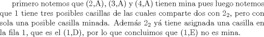 TEX: primero notemos que (2,A), (3,A) y (4,A) tienen mina pues <br />luego notemos que $1$ tiene tres posibles casillas de las cuales comparte dos con $2_2$, pero con sola una posible casilla minada. Adems $2_2$ y tiene asignada una casilla en la fila 1, que es el (1,D), por lo que concluimos que (1,E) no es mina.