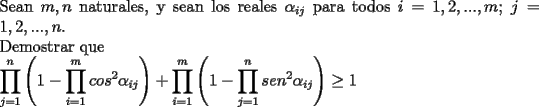 TEX: \noindent<br />Sean $m,n$ naturales, y sean los reales $\alpha_{ij}$ para todos $i=1,2,...,m$; $j=1,2,...,n$.\\<br />Demostrar que\\<br />$\displaystyle<br />\prod_{j=1}^{n}\left(1-\prod_{i=1}^{m}cos^2 \alpha_{ij}\right)+<br />\prod_{i=1}^{m}\left(1-\prod_{j=1}^{n}sen^2 \alpha_{ij}\right)\ge 1$<br />