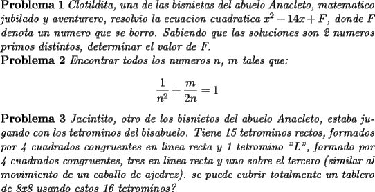 TEX: \noindent \textbf{Problema 1} \textit{Clotildita, una de las bisnietas del abuelo Anacleto, matematico jubilado y aventurero, resolvio la ecuacion cuadratica $x^2-14x+F$, donde F denota un numero que se borro. Sabiendo que las soluciones son 2 numeros primos distintos, determinar el valor de F.}\\<br />\textbf{Problema 2} \textit{Encontrar todos los numeros $n$, $m$ tales que:}<br />$$\dfrac{1}{n^2}+\dfrac{m}{2n}=1$$<br />\textbf{Problema 3} \textit{Jacintito, otro de los bisnietos del abuelo Anacleto, estaba jugando con los tetrominos del bisabuelo. Tiene 15 tetrominos rectos, formados por 4 cuadrados congruentes en linea recta y 1 tetromino "L", formado por 4 cuadrados congruentes, tres en linea recta y uno sobre el tercero (similar al movimiento de un caballo de ajedrez). se puede cubrir totalmente un tablero de 8x8 usando estos 16 tetrominos?}