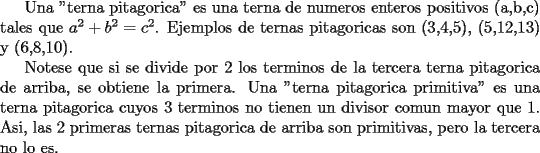 TEX:  Una "terna pitagorica" es una terna de numeros enteros positivos (a,b,c) tales que $a^2 + b^2 = c^2$. Ejemplos de ternas pitagoricas son (3,4,5), (5,12,13) y (6,8,10).<br /><br />Notese que si se divide por 2 los terminos de la tercera terna pitagorica de arriba, se obtiene la primera. Una "terna pitagorica primitiva" es una terna pitagorica cuyos 3 terminos no tienen un divisor comun mayor que 1. Asi, las 2 primeras ternas pitagorica de arriba son primitivas, pero la tercera no lo es. 