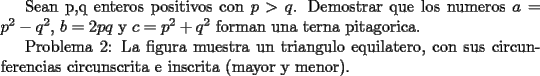 TEX:  Sean p,q enteros positivos con $p>q$. Demostrar que los numeros $a = p^2 - q^2$, $b = 2pq$ y $c= p^2 + q^2$ forman una terna pitagorica.<br /><br />Problema 2: La figura muestra un triangulo equilatero, con sus circunferencias circunscrita e inscrita (mayor y menor).