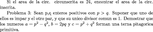 TEX: Si el area de la circ. circunscrita es 24, encontrar el area de la circ. inscrita.<br /><br />Problema 3: Sean p,q enteros positivos con $p>q$. Suponer que uno de ellos es impar y el otro par, y que su unico divisor comun es 1. Demostrar que los numeros $a = p^2 - q^2$, $b = 2pq$ y $c = p^2 + q^2$ forman una terna pitagorica primitiva. 