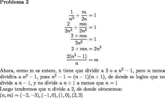 TEX: \noindent \textbf{Problema 2}\\<br />\begin{equation*}<br />\begin{aligned}<br />\dfrac{1}{n^2}+\dfrac{m}{2n}&=1\\<br />\dfrac{2}{2n^2}+\dfrac{mn}{2n^2}&=1\\<br />\dfrac{2+mn}{2n^2}&=1\\<br />2+mn&=2n^2\\<br />\dfrac{2(n^2-1)}{n}&=m\\<br />\end{aligned}<br />\end{equation*}<br />Ahora, como m es entero, n tiene que dividir a 2 o a $n^2-1$, pero $n$ nunca dividira a $n^2-1$, pues $n^2-1=(n-1)(n+1)$, de donde es logico que no divide a $n-1$, y no divide a $n+1$ a menos que $n=1$\\<br />Luego tendremos que n divide a 2, de donde obtenemos:\\<br />$(n,m)=(-2,-3),(-1,0),(1,0),(2,3)$<br />