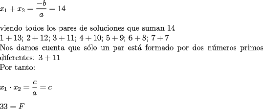 TEX: \noindent $x_1+x_2=\dfrac{-b}{a}=14$\\<br />\\<br />viendo todos los pares de soluciones que suman 14\\<br />$1+13$; $2+12$; $3+11$; $4+10$; $5+9$; $6+8$; $7+7$\\<br />Nos damos cuenta que s\'olo un par est\'a formado por dos n\'umeros primos diferentes: $3+11$\\<br />Por tanto:\\<br />\\<br />$x_1\cdot x_2=\dfrac{c}{a}=c$\\<br />\\<br />$33=F$