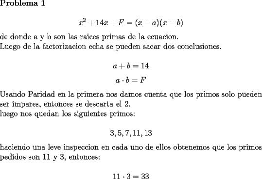 TEX: \noindent {\bf Problema 1}\\<br />$$x^2+14x+F=(x-a)(x-b)$$<br />de donde a y b son las raices primas de la ecuacion.\\<br />Luego de la factorizacion echa se pueden sacar dos conclusiones.\\<br />$$a+b=14$$<br />$$a\cdot b=F$$<br />Usando Paridad en la primera nos damos cuenta que los primos solo pueden ser impares, entonces se descarta el 2.\\<br />luego nos quedan los siguientes primos:\\<br />$$3,5,7,11,13$$<br />haciendo una leve inspeccion en cada uno de ellos obtenemos que los primos pedidos son 11 y 3, entonces:\\<br />$$11\cdot3=33$$<br />