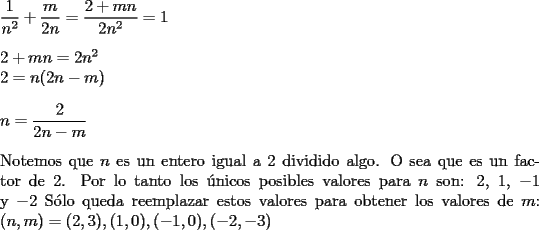 TEX: \noindent $\dfrac{1}{n^2}+\dfrac{m}{2n}=\dfrac{2+mn}{2n^2}=1$\\<br />\\<br />$2+mn=2n^2$\\<br />$2=n(2n-m)$\\<br />\\<br />$n=\dfrac{2}{2n-m}$\\<br />\\<br />Notemos que $n$ es un entero igual a $2$ dividido algo. O sea que es un factor de 2. Por lo tanto los \'unicos posibles valores para $n$ son: $2$, $1$, $-1$ y $-2$<br />S\'olo queda reemplazar estos valores para obtener los valores de $m$:<br />$(n,m)=(2,3),(1,0),(-1,0),(-2,-3)$