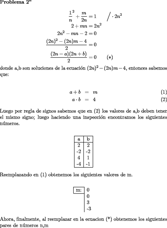 TEX: \noindent {\bf Problema 2''}\\<br />\begin{equation*}\begin{aligned}<br />\dfrac1 n^2+\dfrac{m}{2n}&=1\qquad\Big/\cdot 2n^2\\<br />2+mn&=2n^2\\<br />2n^2-mn-2&=0\\<br />\dfrac{(2n)^2-(2n)m-4}{2}&=0\\<br />\dfrac{(2n-a)(2n+b)}{2}&=0\qquad (*)<br />\end{aligned}\end{equation*}<br />donde a,b son soluciones de la ecuaci\'on $(2n)^2-(2n)m-4$, entonces sabemos que:\\<br />\begin{eqnarray}<br />a+b&=&m\\<br />a\cdot b&=&4<br />\end{eqnarray}<br />Luego por regla de signos sabemos que en (2) los valores de a,b deben tener el mismo signo; luego haciendo una inspecci\'on encontramos los siguientes n\'umeros.\\<br />\begin{center}\begin{tabular}{|l|l|}<br />\hline<br />\multicolumn{1}{|c|}{a} & \multicolumn{1}{c|}{b} \\ <br />\hline<br />\multicolumn{1}{|c|}{2} & \multicolumn{1}{c|}{2} \\ <br />\multicolumn{1}{|c|}{-2} & \multicolumn{1}{c|}{-2} \\ <br />\multicolumn{1}{|c|}{4} & \multicolumn{1}{c|}{1} \\ <br />\multicolumn{1}{|c|}{-4} & \multicolumn{1}{c|}{-1} \\ <br />\hline<br />\end{tabular}\end{center}<br />Reemplazando en (1) obtenemos los siguientes valores de m.\\<br />\begin{center}\begin{tabular}{l|l}<br />\cline{1-1}<br />\multicolumn{1}{|l|}{m:} & 0 \\ <br />\cline{1-1}<br /> & 0 \\ <br /> & 3 \\ <br /> & -3 \\ <br />\end{tabular}\end{center}<br />Ahora, finalmente, al reemplazar en la ecuacion (*) obtenemos los siguientes pares de n\'umeros n,m 