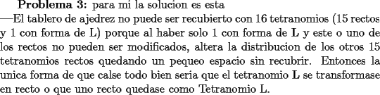 TEX: \textbf{Problema 3:} para mi la solucion es esta\\<br />\textbf{---}El tablero de ajedrez no puede ser recubierto con 16 tetranomios (15 rectos y 1 con forma de L) porque al haber solo 1 con forma de \textbf{L} y este o uno de los rectos no pueden ser modificados, altera la distribucion de los otros 15 tetranomios rectos quedando un pequeo espacio sin recubrir. Entonces la unica forma de que calse todo bien seria que el tetranomio \textbf{L} se transformase en recto o que uno recto quedase como Tetranomio L.