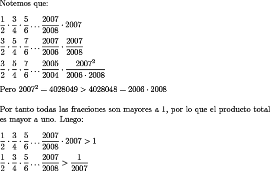 TEX: <br />\noindent Notemos que:\\<br /><br />\noindent $\dfrac{1}{2} \cdot \dfrac{3}{4} \cdot \dfrac{5}{6} \ldots \dfrac{2007}{2008} \cdot 2007$\\<br /><br />\noindent $\dfrac{3}{2} \cdot \dfrac{5}{4} \cdot \dfrac{7}{6} \ldots \dfrac{2007}{2006} \cdot \dfrac{2007}{2008}$\\<br /><br />\noindent $\dfrac{3}{2} \cdot \dfrac{5}{4} \cdot \dfrac{7}{6} \ldots \dfrac{2005}{2004} \cdot \dfrac{2007^2}{2006 \cdot 2008}$\\<br /><br />\noindent Pero $2007^2 = 4028049 > 4028048 = 2006 \cdot 2008$\\<br /><br />\noindent Por tanto todas las fracciones son mayores a 1, por lo que el producto total es mayor a uno. Luego: \\<br /><br />\noindent $\dfrac{1}{2} \cdot \dfrac{3}{4} \cdot \dfrac{5}{6} \ldots \dfrac{2007}{2008} \cdot 2007 > 1$\\<br /><br />\noindent $\dfrac{1}{2} \cdot \dfrac{3}{4} \cdot \dfrac{5}{6} \ldots \dfrac{2007}{2008} > \dfrac{1}{2007}$\\<br /><br />