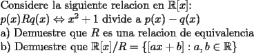 TEX: Considere la siguiente relacion en $\mathbb{R}[x]$:<br /><br />$p(x)  R q(x) \Leftrightarrow x^{2}+1$  divide a $p(x)-q(x)$<br /><br />a) Demuestre que $R$ es una relacion de equivalencia<br /><br />b) Demuestre que $\mathbb{R}[x]/R=\{[ax+b]: a,b\in \mathbb{R}\}$<br />