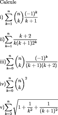 TEX: \noindent Calcule\\<br />\\<br />i) $\displaystyle\sum_{k=1}^{n}\binom{n}{k}\frac{(-1)^k}{k+1}$\\<br />\\<br />\\<br />ii)$\displaystyle\sum_{k=1}^{n}\frac{k+2}{k(k+1)2^k}$\\<br />\\<br />\\<br />iii)$\displaystyle\sum_{k=0}^{n}\binom{n}{k}\frac{(-1)^k}{(k+1)(k+2)}$\\<br />\\<br />\\<br />iv)$\displaystyle\sum_{k=0}^{n}\binom{n}{k}^2$\\<br />\\<br />\\<br />v)$\displaystyle\sum_{k=2}^{n}\sqrt{1+\frac{1}{k^2}+\frac{1}{(k+1)^2}}$