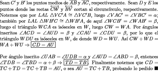 TEX: \noindent Sean $C'$ y $B'$ los puntos medios de $\overline{AB}$ y $\overline{AC}$, respectivamente. Sean $D$ y $E$ los puntos donde las rectas $\overleftrightarrow{CW}$ y $\overleftrightarrow{BV}$ cortan al circunc\'irculo, respectivamente. Notemos que por $LAL\ \triangle{VC'A}\cong\triangle{VC'B}$, luego $\angle{VAC'}=\angle{VBC'}=\alpha$; tambi\'en por $LAL\ \triangle{WB'C}\cong\triangle{WB'A}$, de aqu\'i $\angle{WCB'}=\angle{WAB'}=\beta$, luego el tri\'angulo $WCA$ es is\'osceles en $W$, luego $CW=WA$. Por \'angulos inscritos $\angle{ACD}=\angle{AUD}=\beta$ y $\angle{CAU}=\angle{CDU}=\beta$, por lo que el tri\'angulo $WDU$ es is\'osceles en $W$, de donde $WD=WU$. As\'i $CW+WD=WA+WU\Rightarrow\boxed{CD=AU}$\\<br /><br />\noindent Por \'angulo inscrito $\angle{UAB}=\angle{UDB}=\alpha$ y $\angle{AUD}=\angle{ABD}=\beta$, entonces $\angle{TDB}=\angle{TBD}=\alpha+\beta\Rightarrow\boxed{TD=TB}$. Finalmente notemos que $CD=TC+TD=TC+TB=AU$, o sea $AU=TC+TB$, probando lo pedido $\blacksquare$