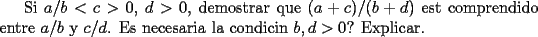 TEX: Si $a/b<c>0$, $d>0$, demostrar que<br />$(a+c)/(b+d)$ est comprendido entre $a/b$ y $c/d$. Es necesaria la condicin $b,d>0$? Explicar. 