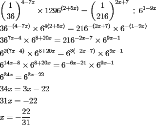 TEX: \[<br />\begin{gathered}<br />  \left( {\frac{1}<br />{{36}}} \right)^{4 - 7x}  \times 1296^{(2 + 5x)}  = \left( {\frac{1}<br />{{216}}} \right)^{2x + 7}  \div 6^{1 - 9x}  \hfill \\<br />  36^{ - (4 - 7x)}  \times 6^{4(2 + 5x)}  = 216^{ - (2x + 7)}  \times 6^{ - (1 - 9x)}  \hfill \\<br />  36^{7x - 4}  \times 6^{8 + 20x}  = 216^{ - 2x - 7}  \times 6^{9x - 1}  \hfill \\<br />  6^{2(7x - 4)}  \times 6^{8 + 20x}  = 6^{3( - 2x - 7)}  \times 6^{9x - 1}  \hfill \\<br />  6^{14x - 8}  \times 6^{8 + 20x}  = 6^{ - 6x - 21}  \times 6^{9x - 1}  \hfill \\<br />  6^{34x}  = 6^{3x - 22}  \hfill \\<br />  34x = 3x - 22 \hfill \\<br />  31x =  - 22 \hfill \\<br />  x =  - \frac{{22}}<br />{{31}} \hfill \\ <br />\end{gathered} <br />\]