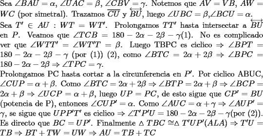 TEX: \noindent Sea $\angle BAU=\alpha$, $\angle UAC=\beta$, $\angle CBV=\gamma$. Notemos que $AV=VB$, $AW=WC$ (por simetral). Trazamos $\overline {CU}$ y $\overleftrightarrow {BU}$, luego $\angle UBC=\beta$,$\angle BCU=\alpha$.\\ Sea $T'\in AU: WT=WT'$. Prolongamos $TT'$ hasta intersectar a $\overleftrightarrow {BU}$ en $P$.<br />Veamos que $\angle TCB=180-2\alpha-2\beta-\gamma$(1). No es complicado ver que $\angle WTT'=\angle WT'T=\beta$. Luego TBPC es ciclico  $\Rightarrow \angle BPT=180-2\alpha-2\beta-\gamma$ (por (1)) (2), como $\angle BTC=2\alpha+2\beta \Rightarrow \angle BPC= 180-2\alpha-2\beta \Rightarrow \angle TPC=\gamma$.\\<br />Prolongamos PC hasta cortar a la circunferencia en $P'$. Por ciclico ABUC, $\angle CUP=\alpha+\beta$. Como $\angle BTC=2\alpha+2\beta \Rightarrow \angle BTP=2\alpha+\beta \Rightarrow \angle BCP=2\alpha+\beta \Rightarrow \angle UCP=\alpha+\beta$, luego $UP=PC$, de esto sigue que $CP'=BU$ (potencia de P), entonces $\angle CUP'=\alpha$. Como $\angle AUC=\alpha+\gamma \Rightarrow \angle AUP'=\gamma$, se sigue que $UPP'T'$ es ciclico $\Rightarrow \angle T'P'U= 180-2\alpha-2\beta-\gamma$(por (2)). Es directo que $BC=UP'$. Finalmente $\vartriangle TBC \cong \vartriangle T'UP' (ALA) \Rightarrow T'U=TB \Rightarrow BT+TW=UW\Rightarrow AU=TB+TC$<br />