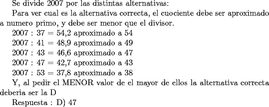 TEX: <br /><br />Se divide 2007 por las distintas alternativas:<br /><br />Para ver cual es la alternativa correcta, el cuociente debe ser aproximado a numero primo, y debe ser menor que el divisor.<br /><br />2007 : 37 = 54,2 aproximado a 54<br /><br />2007 : 41 = 48,9 aproximado a 49<br /><br />2007 : 43 = 46,6 aproximado a 47<br /><br />2007 : 47 = 42,7 aproximado a 43<br /><br />2007 : 53 = 37,8 aproximado a 38<br /><br /><br />Y, al pedir el MENOR valor de el mayor de ellos la alternativa correcta deberia ser la D<br /><br /><br />Respuesta : D) 47<br />