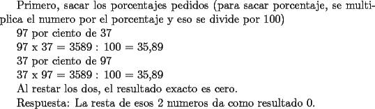 TEX: <br />Primero, sacar los porcentajes pedidos (para sacar porcentaje,  se multiplica el numero por el porcentaje y eso se divide por 100)<br /><br /><br />97 por ciento de 37<br /><br />97 x 37 = 3589 : 100 = 35,89<br /><br /><br />37 por ciento de 97<br /><br />37 x 97 = 3589 : 100 = 35,89<br /><br /><br />Al restar los dos, el resultado exacto es cero.<br /><br /><br />Respuesta: La resta de esos 2 numeros da como resultado 0. <br />