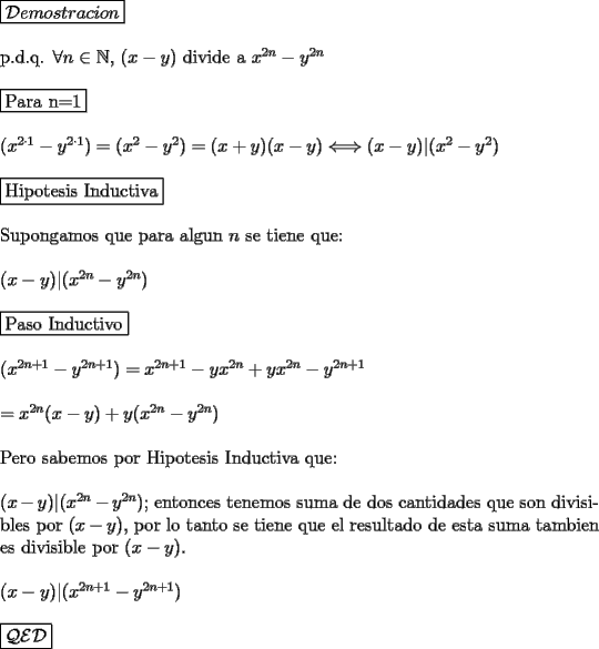 TEX: \noindent $\boxed{\mathcal{D}emostracion}$\\<br />\\<br />p.d.q. $\forall n \in \mathbb N$, $(x-y)$ divide a $x^{2n}-y^{2n}$\\<br />\\<br />$\fbox{Para n=1}$\\<br />\\<br />$(x^{2\cdot 1}-y^{2\cdot 1})=(x^2-y^2)=(x+y)(x-y) \Longleftrightarrow (x-y)|(x^2-y^2)$\\<br />\\<br />$\fbox{Hipotesis Inductiva}$\\<br />\\<br />Supongamos que para algun $n$ se tiene que:\\<br />\\<br />$(x-y)|(x^{2n}-y^{2n})$\\<br />\\<br />$\fbox{Paso Inductivo}$\\<br />\\<br />$(x^{2n+1}-y^{2n+1})=x^{2n+1}-yx^{2n}+yx^{2n}-y^{2n+1}$\\<br />\\<br />$=x^{2n}(x-y)+y(x^{2n}-y^{2n})$\\<br />\\<br />Pero sabemos por Hipotesis Inductiva que:\\<br />\\<br />$(x-y)|(x^{2n}-y^{2n})$; entonces tenemos suma de dos cantidades que son divisibles por $(x-y)$, por lo tanto se tiene que el resultado de esta suma tambien es divisible por $(x-y)$.\\<br />\\<br />$(x-y)|(x^{2n+1}-y^{2n+1})$\\<br />\\<br />$\boxed{\mathcal{Q}\mathcal{E}\mathcal{D}}$\\<br />