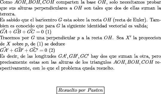 TEX: \noindent<br />Como $AOH,BOH,COH$ comparten la base $OH$, solo necesitamos probar que sus alturas perpendiculares a $OH$ son tales que dos de ellas suman la tercera.\\<br />Es sabido que el baricentro $G$ esta sobre la recta $OH$ (recta de Euler). Tambien es conocido que para $G$ la siguiente identidad vectorial es valida;\\ $\vec{GA}+\vec{GB}+\vec{GC}=0$ (1)\\<br />Tracemos por $G$ una perpendicular $p$ a la recta $OH$. Sea $X'$ la proyeccion de $X$ sobre $p$, de (1) se deduce\\<br />$\vec{GA'}+\vec{GB'}+\vec{GC'}=0$ (2)\\<br />Es decir, de las longitudes $GA',GB',GC'$ hay dos que suman la otra, pero precisamente estas son las alturas de los triangulos $AOH,BOH,COH$ respectivamente, con lo que el problema queda resuelto.\\<br />\\<br />\begin{center}<br />\boxed{Resuelto\ por\ Pasten}<br />\end{center}<br />