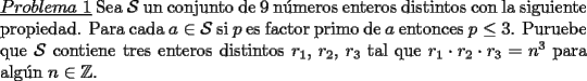 TEX: \noindent \underline{$Problema\ 1$} Sea $\mathcal{S}$ un conjunto de 9 n\'umeros enteros distintos con la siguiente propiedad. Para cada $a\in\mathcal{S}$ si $p$ es factor primo de $a$ entonces $p\le 3$. Puruebe que $\mathcal{S}$ contiene tres enteros distintos $r_1$, $r_2$, $r_3$ tal que $r_1\cdot r_2\cdot r_3=n^3$ para alg\'un $n\in\mathbb{Z}$.