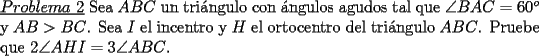 TEX: \noindent \underline{$Problema\ 2$} Sea $ABC$ un tri\'angulo con \'angulos agudos tal que $\angle BAC=60^o$ y $AB>BC$. Sea $I$ el incentro y $H$ el ortocentro del tri\'angulo $ABC$. Pruebe que $2\angle AHI=3\angle ABC$.