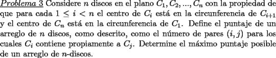 TEX: \noindent \underline{$Problema\ 3$} Considere $n$ discos en el plano $C_1,C_2,...,C_n$ con la propiedad de que para cada $1\le i<n$ el centro de $C_i$ est\'a en la circunferencia de $C_{i+1}$ y el centro de $C_n$ est\'a en la circunferencia de $C_1$. Define el puntaje de un arreglo de $n$ discos, como descrito, como el n\'umero de pares $(i,j)$ para los cuales $C_i$ contiene propiamente a $C_j$. Determine el m\'aximo puntaje posible de un arreglo de $n$-discos.