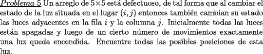 TEX: \noindent \underline{$Problema\ 5$} Un arreglo de $5\times 5$ est\'a defectuoso, de tal forma que al cambiar el estado de la luz situada en el lugar $(i,j)$ entonces tambi\'en cambian su estado las luces adyacentes en la fila $i$ y la columna $j$. Inicialmente todas las luces est\'an apagadas y luego de un cierto n\'umero de movimientos exactamente una luz queda encendida. Encuentre todas las posibles posiciones de esta luz.