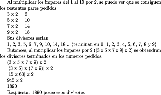 TEX: <br />Al multiplicar los impares del 1 al 10 por 2, se puede ver que se consiguen los restantes pares pedidos:<br /><br /><br />3 x 2 = 6<br /><br />5 x 2 = 10<br /><br />7 x 2 = 14<br /><br />9 x 2 = 18<br /><br />Sus divisores serian:<br /><br />1, 2, 3, 5, 6, 7, 9, 10, 14, 18... (terminan en 0, 1, 2, 3, 4, 5, 6, 7, 8 y 9)<br /><br />Entonces, al mutiplicar los impares por 2 ([3 x 5 x 7 x 9] x 2) se obtendran los divisores terminados en los numeros pedidos.<br /><br />(3 x 5 x 7 x 9) x 2<br /><br />[(3 x 5) x (7 x 9)] x 2<br /><br />[15 x 63] x 2<br /><br />945 x 2<br /><br />1890<br /><br />Respuesta: 1890 posee esos divisores<br />